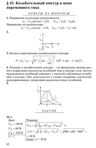62
§ 43. Колебательный контур в цепи
переменного тока
О Т В Е Т Ы Н А В О П Р О С Ы
1. Напряжение на катушке индуктивности:
uL = ULmcos (ωt + π/2), ULm = ImXL = ImωL.
Напряжение на конденсаторе:
uC = UСm cos (ωt – π/2), UСm = ImXC = Im / ωC.
2.
y
x
Lmu
mIRmU
CmU
3. Полное сопротивление колебательного контура:
Z = Um / Im =
2
2 1⎛ ⎞
+ ω −⎜ ⎟
ω⎝ ⎠
R L
C
√(R2
+( ωL – 1 / ωC)2
).
4. Резонанс в колебательном контуре – это физическое явление рез-
кого возрастания амплитуды колебаний тока в контуре, если частота
вынужденных колебаний совпадает с частотой собственных колеба-
ний в контуре. Оно используется в схемах настройки усилителей,
радиоприемников, генераторов высокочастотных колебаний.
5.
0 0ω ω
1
ω
mU
R
R1
> R
−ω
R
Im
З А Д А Ч И
№ 1.
Дано:
100
60
230
=
=
=
B
B
B
C
L
R
U
U
U
?U −
Решение:
2 2
2 2 2
900 60 100
50
= + − ⇒
⇒ = + − = + − =
= B
( )
( ) ( )
m Rm Lm Cm
R L C
U U U U
U U U U
Ответ: U = 50 B.
 