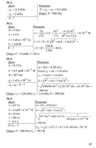 63
№ 2.
Дано:
2 5
2
=
=
кОм
кОм
,C
L
x
x
−?Z
Решение:
0 5= − = кОм,L CZ x x
Ответ: Z = 500 Ом.
№ 3.
Дано:
3
5
5
1 10
220
=
=
ν = =
=
Ом
Гн
кГц Гц
В
R
L
U
С – ?
Решение:
2 2
6
2 6
2 4 4 3 14
8 10
10 5
−π π ⋅
ν = ⇒ = = = ⋅
ν ⋅
Ф
Гц Гн
( , )
C
LC L
2 2
1
220
44
= = + ω − ω =
= = =
B
A.
5 Ом
/ ( /( ))
/
I U Z U R L C
U R
Ответ: С = 8 мкФ; I = 44 А.
№ 4.
Дано:
7
3
0 2
0 1 10
367
1 10
−
=
= =
=
χ = =
Гн
мкФ Ф
Ом
кГц Гц
,
,
L
C
R
−; ; ?L Cx x Z
Решение:
2 6 28ω = πν = кГц,
2 2
3 3
1 26
1 1 6
1
1346890 1 26 10 1 6 10
500
= ω =
= ω =
= + ω − ω =
= + ⋅ − ⋅ =
−
2
Тогда кОм
кОм
Ом Ом Ом
Ом
,
/( ) ,
( /( ))
( , ,
L
с
x L
x C
Z R L C
Ответ: xL = 1,26 кОм; xC = 1,6 кОм; Z = 500 Ом
№ 5.
Дано:
6
0 5
4 4 10
54
100
0 5
−
=
= = ⋅
=
ν =
=
Гн
мкФ Ф
Ом
Гц
А
,
,
L
C
R
I
Z; Um – ?
Решение:
2 2
2
2 628
1
1
54 682 0 5
628
100
2 0 5 1 42 100 70 7
−
ω = πν =
= + ω − ω =
= + ⋅ − =
⋅ ⋅
=
= = ⋅ = ⋅ ⋅ =
2
6
рад/с
Ом Гн
рад/с 4 10 Ф
Ом
Ом В
( /( ))
( ,
, , ,m m
Z R L C
U I Z I Z
Ответ: Z = 100 Ом; Um = 70,7 В.
 