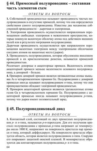 64
§ 44. Примесный полупроводник – составная
часть элементов схем
О Т В Е Т Ы Н А В О П Р О С Ы
1. Собственной проводимостью называют проводимость чистых по-
лупроводников в отсутствие примесей, потому что она определяется
свойствами самого полупроводника. Известны два механизма соб-
ственной проводимости – дырочная и электронная.
2. Электронная проводимость осуществляется направленным пере-
мещением свободных электронов в межатомном пространстве, ко-
торые покинули валентную оболочку атома под действием внешних
полей или в результате нагревания полупроводника.
Дырочная проводимость осуществляется при направленном пере-
мещении валентных электронов между электронными оболочками
соседних атомов на вакантные места (дырки).
3. Проводимость полупроводников, которая обусловлена внесением
примесей в их кристаллические решетки, называется примесной
проводимостью.
Различают донорные и акцепторные примеси. Валентность атомов
акцепторной примеси меньше валентности основного полупровод-
ника, а донорной – больше.
4. Примером донорной примеси является пятивалентные атомы мышь-
яка As в четырехвалентном германии Ge. Полупроводники с донорной
примесью иногда называют полупроводником n-типа, потому что они
преимущественно обладают электронной проводимостью.
5. Примером акцепторной примеси являются трехвалентные атомы
гелия Ga в четырехвалентном германии Ge. Полупроводники с ак-
цепторной примесью иногда называют полупроводником p-типа,
потому что дырки имеют положительный заряд.
§ 45. Полупроводниковый диод
О Т В Е Т Ы Н А В О П Р О С Ы
1. Контактный слой, состоящий из двух примесных полупроводни-
ков p- и n-типа, называется p-n-переходом. Для его получения кри-
сталл полупроводника с примесью p-типа нагревают до температу-
ры около 1000 К, направляют на поверхность кристалла пар приме-
си n-типа, который диффундирует. На поверхности кристалла обра-
зуется область, которая является полупроводником n-типа. Снаружи
его покрывают защитной окисной пленкой. В монокристалле обра-
зуются два контактирующих полупроводника p- и n-типа.
 