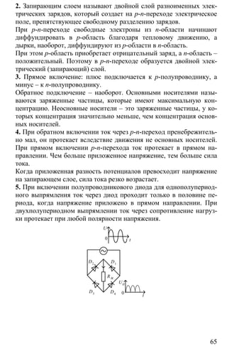 65
2. Запирающим слоем называют двойной слой разноименных элек-
трических зарядов, который создает на p-n-переходе электрическое
поле, препятствующее свободному разделению зарядов.
При p-n-переходе свободные электроны из n-области начинают
диффундировать в p-область благодаря тепловому движению, а
дырки, наоборот, диффундируют из p-области в n-область.
При этом p-область приобретает отрицательный заряд, а n-область –
положительный. Поэтому в p-n-переходе образуется двойной элек-
трический (запирающий) слой.
3. Прямое включение: плюс подключается к p-полупроводнику, а
минус – к n-полупроводнику.
Обратное подключение – наоборот. Основными носителями назы-
ваются заряженные частицы, которые имеют максимальную кон-
центрацию. Неосновные носители – это заряженные частицы, у ко-
торых концентрация значительно меньше, чем концентрация основ-
ных носителей.
4. При обратном включении ток через p-n-переход пренебрежитель-
но мал, он протекает вследствие движения не основных носителей.
При прямом включении p-n-перехода ток протекает в прямом на-
правлении. Чем больше приложенное напряжение, тем больше сила
тока.
Когда приложенная разность потенциалов превосходит напряжение
на запирающем слое, сила тока резко возрастает.
5. При включении полупроводникового диода для однополупериод-
ного выпрямления ток через диод проходит только в половине пе-
риода, когда напряжение приложено в прямом направлении. При
двухполупериодном выпрямлении ток через сопротивление нагруз-
ки протекает при любой полярности напряжения.
U
0 t
UН
0 t
D2 D1
D3 D4
R н
 