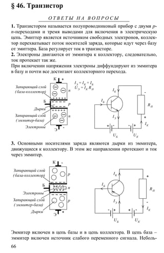 66
§ 46. Транзистор
О Т В Е Т Ы Н А В О П Р О С Ы
1. Транзистором называется полупроводниковый прибор с двумя p-
n-переходами и тремя выводами для включения в электрическую
цепь. Эмиттер является источником свободных электронов, коллек-
тор перехватывает поток носителей заряда, которые идут через базу
от эмиттера. База регулирует ток в транзисторе.
2. Электроны двигаются от эммитера к коллектору, следовательно,
ток протекает так же.
При включении напряжения электроны диффундируют из эммитера
в базу и почти все достигают коллекторного перехода.
Б
К
Э
n
p
n
+
-
Дырки
Запирающий слой
( эммитер-база)
Электроны
Запирающий слой
( база-коллектор)
IЭ = IК + IБ
UЭ = IК RН
-+ +-
RН
+
-
IК
IЭ
IБ
UБ UК
IК
3. Основными носителями заряда являются дырки из эммитера,
движущиеся к коллектору. В этом же направлении протекают и ток
через эммитер.
Б
К
Э
p
n
p
-
+
Электроны
Запирающий слой
( эммитер-база)
Дырки
Запирающий слой
( база-коллектор)
- + + -
RН
+
-
IК
IЭ
IБ
UБ
UК
IК
+ + + +
+ + + +
- --
Эммитер включен в цепь базы и в цепь коллектора. В цепь база –
эммитер включен источник слабого переменного сигнала. Неболь-
 