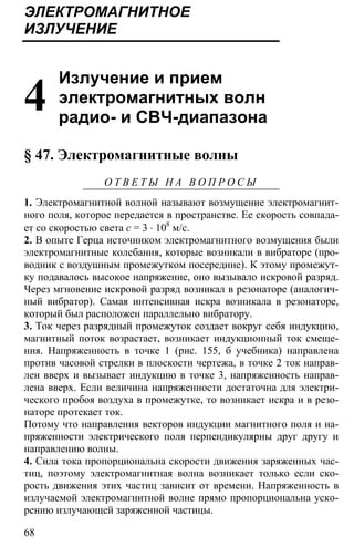 68
ЭЛЕКТРОМАГНИТНОЕ
ИЗЛУЧЕНИЕ
4
Излучение и прием
электромагнитных волн
радио- и СВЧ-диапазона
§ 47. Электромагнитные волны
О Т В Е Т Ы Н А В О П Р О С Ы
1. Электромагнитной волной называют возмущение электромагнит-
ного поля, которое передается в пространстве. Ее скорость совпада-
ет со скоростью света с = 3 ⋅ 108
м/с.
2. В опыте Герца источником электромагнитного возмущения были
электромагнитные колебания, которые возникали в вибраторе (про-
водник с воздушным промежутком посередине). К этому промежут-
ку подавалось высокое напряжение, оно вызывало искровой разряд.
Через мгновение искровой разряд возникал в резонаторе (аналогич-
ный вибратор). Самая интенсивная искра возникала в резонаторе,
который был расположен параллельно вибратору.
3. Ток через разрядный промежуток создает вокруг себя индукцию,
магнитный поток возрастает, возникает индукционный ток смеще-
ния. Напряженность в точке 1 (рис. 155, б учебника) направлена
против часовой стрелки в плоскости чертежа, в точке 2 ток направ-
лен вверх и вызывает индукцию в точке 3, напряженность направ-
лена вверх. Если величина напряженности достаточна для электри-
ческого пробоя воздуха в промежутке, то возникает искра и в резо-
наторе протекает ток.
Потому что направления векторов индукции магнитного поля и на-
пряженности электрического поля перпендикулярны друг другу и
направлению волны.
4. Сила тока пропорциональна скорости движения заряженных час-
тиц, поэтому электромагнитная волна возникает только если ско-
рость движения этих частиц зависит от времени. Напряженность в
излучаемой электромагнитной волне прямо пропорциональна уско-
рению излучающей заряженной частицы.
 