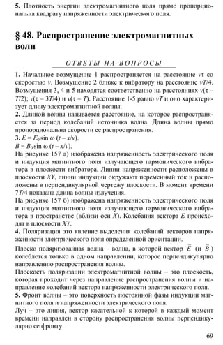 69
5. Плотность энергии электромагнитного поля прямо пропорцио-
нальна квадрату напряженности электрического поля.
§ 48. Распространение электромагнитных
волн
О Т В Е Т Ы Н А В О П Р О С Ы
1. Начальное возмущение 1 распространяется на расстояние vτ со
скоростью v. Возмущение 2 ближе к вибратору на расстояние vT/4.
Возмущения 3, 4 и 5 находятся соответственно на расстояниях v(τ –
T/2); v(τ – 3T/4) и v(τ – T). Расстояние 1-5 равно vT и оно характери-
зует длину электромагнитной волны.
2. Длиной волны называется расстояние, на которое распространя-
ется за период колебаний источника волна. Длина волны прямо
пропорциональна скорости ее распространения.
3. E = E0 sin ω (t – x/v).
B = B0 sin ω (t – x/v).
На рисунке 157 а) изображена напряженность электрического поля
и индукция магнитного поля излучающего гармонического вибра-
тора в плоскости вибратора. Линии напряженности расположены в
плоскости XY, линии индукции окружают переменный ток и распо-
ложены в перпендикулярной чертежу плоскости. В момент времени
7T/4 показана длина волны излучения.
На рисунке 157 б) изображена напряженность электрического поля
и индукция магнитного поля излучающего гармонического вибра-
тора в пространстве (вблизи оси Х). Колебания вектора Е происхо-
дят в плоскости XY.
4. Поляризация это явление выделения колебаний векторов напря-
женности электрического поля определенной ориентации.
Плоско поляризованная волна – волна, в которой вектор
r
E (и B
r
)
колеблется только в одном направлении, которое перпендикулярно
направлению распространения волны.
Плоскость поляризации электромагнитной волны – это плоскость,
которая проходит через направление распространения волны и на-
правление колебаний вектора напряженности электрического поля.
5. Фронт волны – это поверхность постоянной фазы индукции маг-
нитного поля и напряженности электрического поля.
Луч – это линия, вектор касательной к которой в каждый момент
времени направлен в сторону распространения волны перпендику-
лярно ее фронту.
 