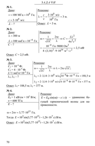 70
З А Д А Ч И
№ 1.
Дано:
8
8
100 10
3 10
МГц Гц
м/с
v
c
= =
= ⋅
λ – ?
Решение:
8
8
3 10
3
10
м/с
м.
Гц
c ⋅
λ = = =
ν
Ответ: λ = 3 м.
№ 2.
Дано:
4
300
100 10
м
мкГн ГнL −
λ =
= =
С – ?
Решение:
2
2 2
4
2 16 2
1 2
4
10 9000
2 5
4 3 14 9 10
2
2
Гн Ом
нФ
м
,
( , ) /
c L
C
LC c
с
−
π λ
ω = = ⇒ =
λ π
⋅
= =
⋅ ⋅ ⋅
Ответ: С = 2,5 нФ.
№ 3.
Дано:
С1 = 10–8
Ф;
С2 = 4 ⋅ 10–8
Ф;
L=1 мкГн=10–6
Гн
λ1; λ2 – ?
Решение:
8 8 6
1
1 2
2
2 3 14 3 10 10 10 188 5м/с Ф Гн м
;
, ,
c
c LC
LC
− −
π
ω = = ⇒ λ = π
λ
λ = ⋅ ⋅ ⋅ ⋅ =
8 8 6
2 2 3 14 3 10 4 10 10 377м/с Ф Гн м., − −
λ = ⋅ ⋅ ⋅ ⋅ ⋅ =
Ответ: λ1= 188,5 м; λ2 = 377 м.
№ 4.
Дано:
Е0 = 1 кВ/см = 105
В/м;
ν = 600 ТГц
Е – ?
Решение:
0 sin( ( / ))E E t x c= ω − – уравнение бе-
гущей гармонической волны для на-
пряженности.
15
2 3 77 10ω = π = ⋅ Гц.,v
Тогда = ⋅ − ⋅5 15 7
10 sin(3,77 10 1,26 10 ) В/м.E t x
Ответ: = ⋅ − ⋅5 15 7
10 sin(3,77 10 1,26 10 ) В/м.E t x
 