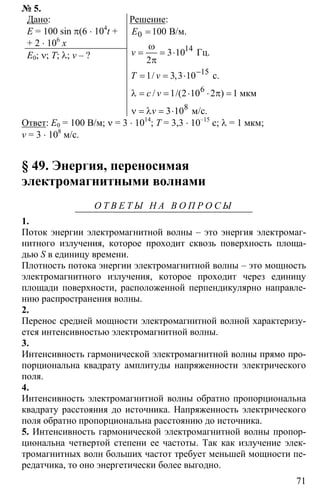 71
№ 5.
Дано:
Е = 100 sin π(6 ⋅ 104
t +
+ 2 ⋅ 106
x
E0; ν; Т; λ; v – ?
Решение:
0
14
15
6
8
100
3 10
2
1 3 3 10
1 2 10 2 1
3 10
−
=
ω
= = ⋅
π
= = ⋅
λ = = ⋅ ⋅ π =
ν = λ = ⋅
В/м.
Гц.
с.
мкм
м/с.
/ ,
/ /( )
E
v
T v
с v
v
Ответ: E0 = 100 В/м; ν = 3 ⋅ 1014
; Т = 3,3 ⋅ 10–15
с; λ = 1 мкм;
v = 3 ⋅ 108
м/с.
§ 49. Энергия, переносимая
электромагнитными волнами
О Т В Е Т Ы Н А В О П Р О С Ы
1.
Поток энергии электромагнитной волны – это энергия электромаг-
нитного излучения, которое проходит сквозь поверхность площа-
дью S в единицу времени.
Плотность потока энергии электромагнитной волны – это мощность
электромагнитного излучения, которое проходит через единицу
площади поверхности, расположенной перпендикулярно направле-
нию распространения волны.
2.
Перенос средней мощности электромагнитной волной характеризу-
ется интенсивностью электромагнитной волны.
3.
Интенсивность гармонической электромагнитной волны прямо про-
порциональна квадрату амплитуды напряженности электрического
поля.
4.
Интенсивность электромагнитной волны обратно пропорциональна
квадрату расстояния до источника. Напряженность электрического
поля обратно пропорциональна расстоянию до источника.
5. Интенсивность гармонической электромагнитной волны пропор-
циональна четвертой степени ее частоты. Так как излучение элек-
тромагнитных волн больших частот требует меньшей мощности пе-
редатчика, то оно энергетически более выгодно.
 