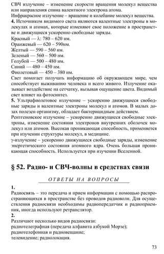 73
СВЧ излучение – изменение скорости вращения молекул вещества
или направления спина валентного электрона атома.
Инфракрасное излучение – вращение и колебание молекул вещества.
4. Источником видимого света являются валентные электроны в мо-
лекулах и атомах, которые изменяют свое положение в пространст-
ве и движущиеся ускоренно свободные заряды.
Красный — λ: 780 – 620 нм.
Оранжевый — 620 – 590нм.
Желтый — 590 – 560 нм.
Зеленый — 560 – 500 нм.
Голубой — 500 – 480 нм.
Синий — 480 – 450 нм.
Фиолетовый — 450 – 380 нм.
Свет помогает получать информацию об окружающем мире, чем
способствует выживанию человека и всего живого. Излучение ока-
зывает воздействие на сетчатку, вызывая ощущение цвета. Видимый
свет влияет на фотосинтез.
5. Ультрафиолетовое излучение – ускоренно движущиеся свобод-
ные заряды и валентные электроны молекул и атомов. В малых до-
зах полезен организму, обладает бактерицидным действием.
Рентгеновское излучение – ускоренно движущиеся свободные элек-
троны, изменение состояния электронов внутренних оболочек мо-
лекул или атомов. Высокая проникающая способность, применяется
при изучении структуры молекул, в медицине.
γ-излучение – ускоренно движущиеся свободные заряды, изменение
энергетического состояния атомного ядра. Очень большая прони-
кающая способность. Используется при изучении Вселенной.
§ 52. Радио- и СВЧ-волны в средствах связи
О Т В Е Т Ы Н А В О П Р О С Ы
1.
Радиосвязь – это передача и прием информации с помощью распро-
страняющихся в пространстве без проводов радиоволн. Для осуще-
ствления радиосвязи необходимы радиопередатчик и радиоприем-
ник, иногда используют ретранслятор.
2.
Различают несколько видов радиосвязи:
радиотелеграфная (передача алфавита азбукой Морзе);
радиотелефонная и радиовещание;
телевидение; радиолокация.
 
