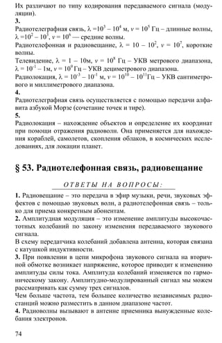 74
Их различают по типу кодирования передаваемого сигнала (моду-
ляции).
3.
Радиотелеграфная связь, λ =103
– 104
м, v = 105
Гц – длинные волны,
λ =102
– 103
, v = 106
— средние волны.
Радиотелефонная и радиовещание, λ = 10 – 102
, v = 107
, короткие
волны.
Телевидение, λ = 1 – 10м, v = 108
Гц – УКВ метрового диапазона,
λ = 10-1
– 1м, v = 109
Гц – УКВ дециметрового диапазона.
Радиолокация, λ = 10-3
– 10-1
м, v = 1010
– 1011
Гц – УКВ сантиметро-
вого и миллиметрового диапазона.
4.
Радиотелеграфная связь осуществляется с помощью передачи алфа-
вита азбукой Морзе (сочетание точек и тире).
5.
Радиолокация – нахождение объектов и определение их координат
при помощи отражения радиоволн. Она применяется для нахожде-
ния кораблей, самолетов, скопления облаков, в космических иссле-
дованиях, для локации планет.
§ 53. Радиотелефонная связь, радиовещание
О Т В Е Т Ы Н А В О П Р О С Ы :
1. Радиовещание – это передача в эфир музыки, речи, звуковых эф-
фектов с помощью звуковых волн, а радиотелефонная связь – толь-
ко для приема конкретным абонентам.
2. Амплитудная модуляция – это изменение амплитуды высокочас-
тотных колебаний по закону изменения передаваемого звукового
сигнала.
В схему передатчика колебаний добавлена антенна, которая связана
с катушкой индуктивности.
3. При появлении в цепи микрофона звукового сигнала на вторич-
ной обмотке возникает напряжение, которое приводит к изменению
амплитуды силы тока. Амплитуда колебаний изменяется по гармо-
ническому закону. Амплитудно-модулированный сигнал мы можем
рассматривать как сумму трех сигналов.
Чем больше частота, тем большее количество независимых радио-
станций можно разместить в данном диапазоне частот.
4. Радиоволны вызывают в антенне приемника вынужденные коле-
бания электронов.
 