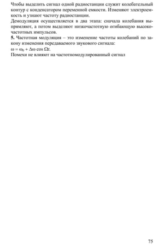 75
Чтобы выделить сигнал одной радиостанции служит колебательный
контур с конденсатором переменной емкости. Изменяют электроем-
кость и узнают частоту радиостанции.
Демодуляция осуществляется в два этапа: сначала колебания вы-
прямляют, а потом выделяют низкочастотную огибающую высоко-
частотных импульсов.
5. Частотная модуляция – это изменение частоты колебаний по за-
кону изменения передаваемого звукового сигнала:
ω = ω0 + ∆ω cos Ωt.
Помехи не влияют на частотномодулированный сигнал
 