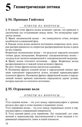 76
5 Геометрическая оптика
§ 54. Принцип Гюйгенса
О Т В Е Т Ы Н А В О П Р О С Ы
1. В каждой точке фронта волны возникает сжатие, что приводит к
увеличению сил отталкивания между ними. Это возмущение пере-
дается дальше.
2. Фронт механической волны – это совокупность точек, которые
колеблются в одинаковой фазе.
3. Каждая точка волны является источником вторичных волн, кото-
рые распространяются со скоростью распространения волны в среде
во все стороны.
Вторичные механические волны – это результат передачи соседним
точкам среды возмущения. Вторичные электромагнитные волны –
это результат магнитоэлектрической и электромагнитной индукции.
4. Фронт волны точечного источника – сфера. Вторичные волны
распространяются от каждой точки волнового фронта.
Во всех точках фронта волны амплитуда одинакова.
5. Положение фронта плоской волны в определенный момент вре-
мени однозначно определяется лучом, который перпендикулярен
плоскости фронта. Положение фронта сферической волны в опреде-
ленный момент времени однозначно определяется двумя лучами,
которые выходят из точечного источника.
§ 55. Отражение волн
О Т В Е Т Ы Н А В О П Р О С Ы
1.
Угол падения волны – это угол между перпендикуляром к границе
раздела двух сред в точке падения и падающим лучом.
Угол отражения волны – это угол между отраженным лучом и пер-
пендикуляром к отражающей поверхности.
2. Угол падения равен углу отражения. Луч падающий, луч отра-
женный и перпендикуляр, восстановленный в точке падения к от-
ражающей поверхности, лежат в одной плоскости.
 