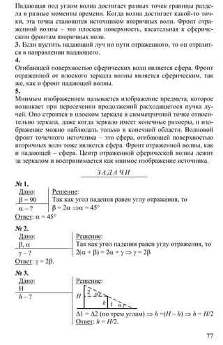 77
Падающая под углом волна достигает разных точек границы разде-
ла в разные моменты времени. Когда волна достигает какой-то точ-
ки, эта точка становится источником вторичных волн. Фронт отра-
женной волны – это плоская поверхность, касательная к сфериче-
ским фронтам вторичных волн.
3. Если пустить падающий луч по пути отраженного, то он отразит-
ся в направлении падающего.
4.
Огибающей поверхностью сферических волн является сфера. Фронт
отраженной от плоского зеркала волны является сферическим, так
же, как и фронт падающей волны.
5.
Мнимым изображением называется изображение предмета, которое
возникает при пересечении продолжений расходящегося пучка лу-
чей. Оно строится в плоском зеркале в симметричной точке относи-
тельно зеркала, даже когда зеркало имеет конечные размеры, и изо-
бражение можно наблюдать только в конечной области. Волновой
фронт точечного источника – это сфера, огибающей поверхностью
вторичных волн тоже является сфера. Фронт отраженной волны, как
и падающей – сфера. Центр отраженной сферической волны лежит
за зеркалом и воспринимается как мнимое изображение источника.
З А Д А Ч И
№ 1.
Дано:
β = 90
α – ?
Решение:
Так как угол падения равен углу отражения, то
β = 2α ⇒α = 45°
Ответ: α = 45°
№ 2.
Дано:
β, α
γ – ?
Решение:
Так как угол падения равен углу отражения, то
2(α + β) = 2α + γ ⇒ γ = 2β
Ответ: γ = 2β.
№ 3.
Дано:
Н
h – ?
Решение:
αН
h α1
2
∆1 = ∆2 (по трем углам) ⇒ h =(Н – h) ⇒ h = Н/2
Ответ: h = Н/2.
 
