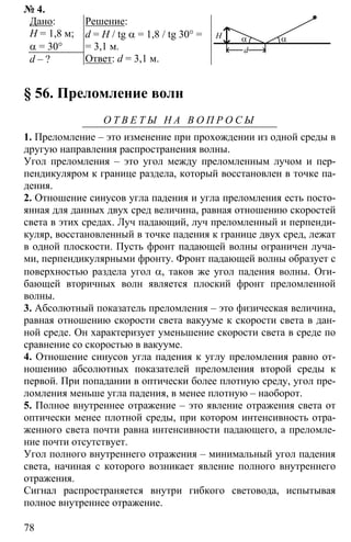 78
№ 4.
Дано:
Н = 1,8 м;
α = 30°
d – ?
Решение:
d = H / tg α = 1,8 / tg 30° =
= 3,1 м.
Ответ: d = 3,1 м.
α αH
d
§ 56. Преломление волн
О Т В Е Т Ы Н А В О П Р О С Ы
1. Преломление – это изменение при прохождении из одной среды в
другую направления распространения волны.
Угол преломления – это угол между преломленным лучом и пер-
пендикуляром к границе раздела, который восстановлен в точке па-
дения.
2. Отношение синусов угла падения и угла преломления есть посто-
янная для данных двух сред величина, равная отношению скоростей
света в этих средах. Луч падающий, луч преломленный и перпенди-
куляр, восстановленный в точке падения к границе двух сред, лежат
в одной плоскости. Пусть фронт падающей волны ограничен луча-
ми, перпендикулярными фронту. Фронт падающей волны образует с
поверхностью раздела угол α, таков же угол падения волны. Оги-
бающей вторичных волн является плоский фронт преломленной
волны.
3. Абсолютный показатель преломления – это физическая величина,
равная отношению скорости света вакууме к скорости света в дан-
ной среде. Он характеризует уменьшение скорости света в среде по
сравнение со скоростью в вакууме.
4. Отношение синусов угла падения к углу преломления равно от-
ношению абсолютных показателей преломления второй среды к
первой. При попадании в оптически более плотную среду, угол пре-
ломления меньше угла падения, в менее плотную – наоборот.
5. Полное внутреннее отражение – это явление отражения света от
оптически менее плотной среды, при котором интенсивность отра-
женного света почти равна интенсивности падающего, а преломле-
ние почти отсутствует.
Угол полного внутреннего отражения – минимальный угол падения
света, начиная с которого возникает явление полного внутреннего
отражения.
Сигнал распространяется внутри гибкого световода, испытывая
полное внутреннее отражение.
 