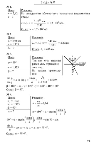 79
З А Д А Ч И
№ 1.
Дано:
n = 2,42
v – ?
Решение:
Из определения абсолютного показателя преломления
среды
v = c / n =
8
3 10
2 42
⋅ м/с
,
= 1,2 ⋅ 108
м/c.
Ответ: v = 1,2 ⋅ 108
м/c.
№ 2.
Дано:
λ = 540 нм
n = 1,333
λв – ?
Решение:
λв = св / nv =
540 нм
1,333
= 406 нм.
Ответ: λв = 406 нм.
№ 3.
Дано:
ϕ = 60°
n = 1,333
β – ?
Решение:
Так как угол падения
равен углу отражения,
то α = ϕ.
Из закона преломле-
ния:
вода
ϕ α
β
γ
воздух
3
0 649
2 1 333
ϕ ϕ
= ⇒ γ = = =
γ ⋅
sin sin
sin ,
sin ,
n
n
β = 180° – α – γ = 120° –γ = 120° – 40° = 80°
Ответ: β = 80°.
№ 4.
Дано:
n2 = 1,52;
n1 = 1,333
β = 90°
α – ?
Решение:
2
1
1 14= = ,
n
n
n
= 180β
α⎛ ⎞
− α − ⎜ ⎟
⎝ ⎠
o sin
arcsin ;
n
90
α⎛ ⎞
− α − ⎜ ⎟
⎝ ⎠
o sin
arcsin ;
n
90
α
= − α
sin
sin( );
n
α
= α ⇒ α =tg
sin
cos n
n
. α = 48,4°.
Ответ: α = 48,4°.
 