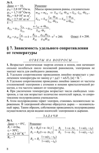 8
№ 5.
Дано: n = 10,
ρAl = 2,8·10-8
Ом·м,
ρCu = 1,7·10-8
Ом·м,
ΘCu = 8,9·103
кг.м3
,
ΘAl = 2,7·103
кг⋅м3
k – ?
Решение:
Массы проводников равны, следовательно
= ⇒ ⋅ ⋅Θ = ⋅ ⋅ΘAl Cu Al Al Al Cu Cu Cum m S l S l ,
1⋅Θ Θ
= =
⋅Θ Θ
Al Al Al
Cu Al Al
Cu Cu Cu
,
l
S S S
l n
⋅ ⋅ ⋅Θ
= ρ = ρ
⋅Θ
Cu Al Cu
Cu Cu Cu
Cu Al
,
У
l n l n
R
S S
2
200
ρ Θ
= ρ ⇒ = = ⋅ ≈
ρ Θ
Cu Cu CuAl
Al Al
Al Al Al Al
.
Rl
R k n
S R
Ответ: k ≈ 200.
§ 7. Зависимость удельного сопротивления
от температуры
О Т В Е Т Ы Н А В О П Р О С Ы
1. Возрастает кинетическая энергия атомов и ионов, они начинают
сильнее колебаться около положений равновесия, электронам не
хватает места для свободного движения.
2. Удельное сопротивление проводников линейно возрастает с уве-
личением температуры по закону ρ = ρ0(1 + α∆T), [α] = K–1
.
3. Удельное сопротивление проводника линейно зависит от частоты
столкновений электронов с атомами и ионами кристаллической ре-
шетки, а эта частота зависит от температуры.
4. При увеличении температуры возрастает число свободных элек-
тронов, а так как возрастает количество носителей заряда, то сопро-
тивление полупроводника уменьшается.
5. Атом полупроводника теряет электрон, становясь положительно за-
ряженным. В электронной оболочке образуется дырка — положитель-
ный заряд. Таким образом, собственная проводимость полупроводника
осуществляется двумя видами носителей: электронами и дырками.
З А Д А Ч И
№ 1.
Дано: t1 = 0ºC,
R1 = 4 Ом,
t2 = 50ºC,
α = 4,3·10-3
K-1
R2 – ?
Решение:
1 0 1 1 01 1
2 0 2 2 2 2 0
1 11
1 1 1
= + α⋅∆ ⎫ + α −+ α⋅∆
⇒ = =⎬
= + α⋅∆ + α⋅∆ + α −⎭
( ) ( )
( ) ( )
R R t t tR t
R R t R t t t
2 0
2 1
1 0
1
1
+ α −
= ⋅
+ α −
( )
( )
t t
R R
t t
 