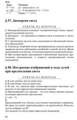 80
№ 5.
Дано:
h = 1 м;
α = 90°
r – ?
Решение:
ϕ = arccos (sin α / n)
r = H ctg (arccos (1/n) = 1,13 м.
Ответ: r = 1,13 м.
§ 57. Дисперсия света
О Т В Е Т Ы Н А В О П Р О С Ы
1. Монохроматической называют электромагнитную волну опреде-
ленной постоянной частоты.
2. Дисперсия – это зависимость скорости света в веществе от часто-
ты волны.
3. С увеличением частоты света увеличивается абсолютный показа-
тель преломления.
4. Амплитуда вторичной волны пропорциональна модулю разности
квадратов частоты собственных колебаний и данной частоты. Время
запаздывания тем больше, чем больше амплитуда вторичной волны.
5. При которой время запаздывания и абсолютный показатель пре-
ломления увеличиваются, а скорость распространения волны
уменьшается.
§ 58. Построение изображений и хода лучей
при преломлении света
О Т В Е Т Ы Н А В О П Р О С Ы
1. В n раз дальше, чем на самом деле.
2. В n раз ближе, чем на самом деле.
3. В том, что, проходя через плоскопараллельную пластинку, луч
выходит из нее параллельно направлению падения.
4. Преломляющий угол призмы – это угол между гранями призмы,
на которых происходит преломление.
δ = α(n – 1).
5.
Преломляющий угол больше угла полного внутреннего отражения.
На грань луч падает перпендикулярно и не преломляется. В резуль-
тате он повернут на 90°.
Луч выходит из той же грани параллельно падающему.
 