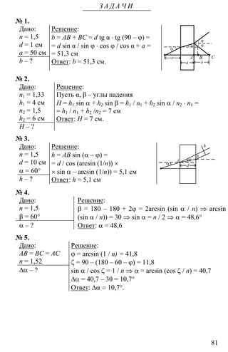 81
З А Д А Ч И
№ 1.
Дано:
n = 1,5
d = 1 см
a = 50 см
b – ?
Решение:
b = AB + BC = d tg α ⋅ tg (90 – φ) =
= d sin α / sin φ ⋅ cos φ / cos α + a =
= 51,3 см
Ответ: b = 51,3 см.
ϕ
α
d
a
ϕ
ϕ
A B C
b
№ 2.
Дано:
n1 = 1,33
h1 = 4 см
n2 = 1,5
h2 = 6 см
H – ?
Решение:
Пусть α, β – углы падения
H = h1 sin α + h2 sin β = h1 / n1 + h2 sin α / n2 ⋅ n1 =
= h1 / n1 + h2 /n2 = 7 см
Ответ: Н = 7 см.
№ 3.
Дано:
n = 1,5
d = 10 см
α = 60°
h – ?
Решение:
h = AB sin (α – ϕ) =
= d / cos (arcsin (1/n)) ×
× sin α – arcsin (1/n)) = 5,1 см
Ответ: h = 5,1 см
ϕ
dα
h
A
B
№ 4.
Дано:
n = 1,5
β = 60°
α – ?
Решение:
β = 180 – 180 + 2ϕ = 2arcsin (sin α / n) ⇒ arcsin
(sin α / n)) = 30 ⇒ sin α = n / 2 ⇒ α = 48,6°
Ответ: α = 48,6
№ 5.
Дано:
AB = BC = AC
n = 1,52
∆α – ?
Решение:
ϕ = arcsin (1 / n) = 41,8
ζ = 90 – (180 – 60 – ϕ) = 11,8
sin α / cos ζ = 1 / n ⇒ α = arcsin (cos ζ / n) = 40,7
∆α = 40,7 – 30 = 10,7°
Ответ: ∆α = 10,7°.
 
