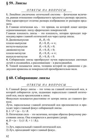 82
§ 59. Линзы
О Т В Е Т Ы Н А В О П Р О С Ы
1. Линейное увеличение оптической системы – физическая величи-
на, равная отношению изображаемого предмета к размеру предмета.
Оно характеризует отличие размера изображения от размеров пред-
мета.
2. Главная оптическая ось – это прямая, на которой лежат центры
ограничивающих линзу сферических поверхностей.
Главная плоскость линзы – это плоскость, которая проходит пер-
пендикулярно главной оптической оси через центр линзы.
3. Двояковыпуклая R1, R2 >0;
плоско-выпуклая R1 > 0, R2 → ∞;
вогнуто-выпуклая R1 < 0, R2 > 0;
двояковогнутая R1 < 0, R2 < 0;
плоско-вогнутая R2 < 0, R1 → ∞;
выпукло-вогнутая R1 > 0, R2 < 0.
4. Собирающие линзы преобразуют пучок параллельных световых
лучей в сходящийся, а рассеивающие – в расходящийся.
5. Тонкой называется линза, толщина которой по сравнению с ра-
диусами кривизны ее поверхностей пренебрежительно мала.
§ 60. Собирающие линзы
О Т В Е Т Ы Н А В О П Р О С Ы
1. Главный фокус линзы – это точка на главной оптической оси, в
которой собираются лучи, падающие параллельно главной оптиче-
ской оси, после преломления в линзе.
Фокусным называется расстояние от центра линзы до главного фо-
куса.
Лучи, параллельные главной оптической оси преломляются и про-
ходят через главный фокус собирающей линзы.
2. 1 / F = (n – 1) / R.
3. Оптическая сила – это величина, которая обратна фокусному рас-
стоянию линзы. Она измеряется в диоптриях (дптр).
4. D = (n – 1) (1/ R1 + 1 / R2).
5.
1) Луч, параллельный главной оптической оси.
2) Луч, проходящий через главный фокус.
 