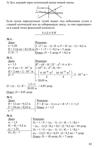 83
3) Луч, идущий через оптический центр тонкой линзы.
Если пучок параллельных лучей падает под небольшим углом к
главной оптической оси на собирающую линзу, то они пересекают-
ся в одной точке фокальной плоскости.
З А Д А Ч И
№ 1.
Дано:
n =1,58
R = 11,6 см = 0,116 м
F; D – ?
Решение:
1 / F = (n – 1) / R ⇒ F = R / (n – 1) = 0,2 м
D = 1 / F = 1 / 0,2 м = 5 дптр.
Ответ: D = 5 дптр; F = 0,2 м
№ 2.
Дано:
n = 1,5
d = 4 см = 4 ⋅ 10–2
м
H = 2 мм = 2 ⋅ 10–3
м
D –?
Решение:
R2
= (R – H / 2)2
– d2
/ 4 ⇒ R =
= (H2
/ 4 – d2
/ 4) / H =
=
6 2 4
4 10 16 10
4 4
− −⎛ ⎞⋅ ⋅
+⎜ ⎟
⎝ ⎠
2
м м
: 2 ⋅ 10–3
м =
= 20,05 м.
D = (n – 1) / R =
1 5 1
20 05
+
м
,
,
= 4,95 дптр.
Ответ: D = 4,95 дптр.
№ 3.
Дано:
R = 12 см = 0,12 м
F = 24 см = 0,24 м
n –?
Решение:
F = R / (n – 1) ⇔ n = R / F + 1 =1,5
Ответ: n = 1,5
№ 4.
Дано:
n1 = 1,5
R1 = R2 = 9,2 м
n2 = 1,33
D1; D2 – ?
Решение:
D1 = 1 / F1 = (n1 – 1) ⋅ (1 / R1 + 1 / R2) =
= (n1 – 1) (2 / R1) = 0,5 ⋅ (2 / 9,2 м) = 10 дптр
D2 = 1 / F2 = (n2 – 1) ⋅ (1 / R1 + 1 / R2) =
(n2 – 1) (2 / R1) = 0,33 ⋅ (2 / 9,2 м) = 7 дптр.
Ответ: D1 = 10 дптр; D2 = 7 дптр.
 