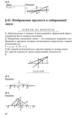 84
№ 5.
Дано:
F1; F2 – ?
Решение:
F2
F1
O
§ 61. Изображение предмета в собирающей
линзе
О Т В Е Т Ы Н А В О П Р О С Ы
1. Действительное и мнимое. В расходящийся сферический фронт,
идущий как бы от мнимого источника.
2. Поперечное увеличение линзы – это отношение координат изо-
бражения и предмета, которые отсчитываются параллельно главной
оптической оси.
Г = yf / yd = h / H = f / d.
3. На главной оптической оси с другой стороны от центра линзы.
4. С другой стороны от линзы на расстоянии, большем 2F.
5.
З А Д А Ч И
№ 1.
Решение:
OF F2F 2F
№ 2.
Решение:
FF2F 2FO
 
