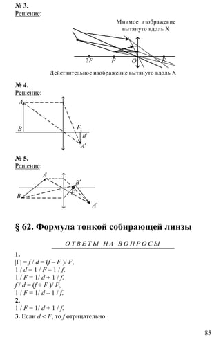 85
№ 3.
Решение:
OF F2F
Действительное изображение вытянуто вдоль Х
Мнимое изображение
вытянуто вдоль Х
№ 4.
Решение:
A
B 1F
A′
B′
№ 5.
Решение:
A
B
B′
A′
1F
§ 62. Формула тонкой собирающей линзы
О Т В Е Т Ы Н А В О П Р О С Ы
1.
|Г| = f / d = (f – F )/ F,
1 / d = 1 / F – 1 / f.
1 / F = 1/ d + 1 / f.
f / d = (f + F )/ F,
1 / F = 1/ d – 1 / f.
2.
1 / F = 1/ d + 1 / f.
3. Если d < F, то f отрицательно.
 