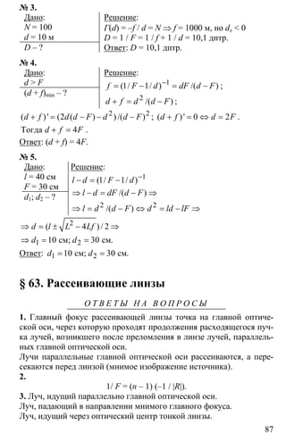 87
№ 3.
Дано:
N = 100
d = 10 м
D – ?
Решение:
Г(d) = –f / d = N ⇒ f = 1000 м, но dx < 0
D = 1 / F = 1 / f + 1 / d = 10,1 дптр.
Ответ: D = 10,1 дптр.
№ 4.
Дано:
d > F
(d + f)min – ?
Решение:
1
1 1 −
= − = −( / / ) /( )f F d dF d F ;
2
+ = −/( )d f d d F ;
2 2
2+ = − − −( )' ( ( ) ) /( )d f d d F d d F ; ( )' 0 2d f d F+ = ⇔ = .
4+ =Тогда d f F .
Ответ: (d + f) = 4F.
№ 5.
Дано:
l = 40 см
F = 30 см
d1; d2 – ?
Решение:
1
1 1 −
− = −( / / )l d F d
2 2
⇒ − = − ⇒
⇒ = − ⇔ = − ⇒
/( )
/( )
l d dF d F
l d d F d ld lF
2
1 2
4 2
10 30
⇒ = ± − ⇒
⇒ = =см; см
( ) /
.
d l L Lf
d d
Ответ: 1 210 30= =см; см.d d
§ 63. Рассеивающие линзы
О Т В Е Т Ы Н А В О П Р О С Ы
1. Главный фокус рассеивающей линзы точка на главной оптиче-
ской оси, через которую проходят продолжения расходящегося пуч-
ка лучей, возникшего после преломления в линзе лучей, параллель-
ных главной оптической оси.
Лучи параллельные главной оптической оси рассеиваются, а пере-
секаются перед линзой (мнимое изображение источника).
2.
1/ F = (n – 1) (–1 / |R|).
3. Луч, идущий параллельно главной оптической оси.
Луч, падающий в направлении мнимого главного фокуса.
Луч, идущий через оптический центр тонкой линзы.
 
