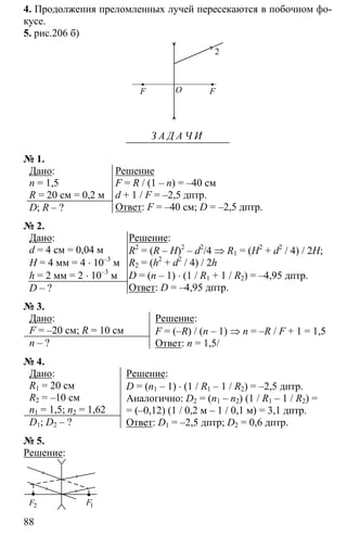 88
4. Продолжения преломленных лучей пересекаются в побочном фо-
кусе.
5. рис.206 б)
F FO
2
З А Д А Ч И
№ 1.
Дано:
n = 1,5
R = 20 см = 0,2 м
D; R – ?
Решение
F = R / (1 – n) = –40 см
d + 1 / F = –2,5 дптр.
Ответ: F = –40 см; D = –2,5 дптр.
№ 2.
Дано:
d = 4 см = 0,04 м
H = 4 мм = 4 ⋅ 10–3
м
h = 2 мм = 2 ⋅ 10–3
м
D – ?
Решение:
R2
= (R – H)2
– d2
/4 ⇒ R1 = (H2
+ d2
/ 4) / 2H;
R2 = (h2
+ d2
/ 4) / 2h
D = (n – 1) ⋅ (1 / R1 + 1 / R2) = –4,95 дптр.
Ответ: D = –4,95 дптр.
№ 3.
Дано:
F = –20 см; R = 10 см
n – ?
Решение:
F = (–R) / (n – 1) ⇒ n = –R / F + 1 = 1,5
Ответ: n = 1,5/
№ 4.
Дано:
R1 = 20 см
R2 = –10 см
n1 = 1,5; n2 = 1,62
D1; D2 – ?
Решение:
D = (n1 – 1) ⋅ (1 / R1 – 1 / R2) = –2,5 дптр.
Аналогично: D2 = (n1 – n2) (1 / R1 – 1 / R2) =
= (–0,12) (1 / 0,2 м – 1 / 0,1 м) = 3,1 дптр.
Ответ: D1 = –2,5 дптр; D2 = 0,6 дптр.
№ 5.
Решение:
1F2F
 