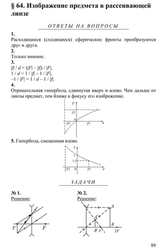89
§ 64. Изображение предмета в рассеивающей
линзе
О Т В Е Т Ы Н А В О П Р О С Ы
1.
Расходящиеся (сходящиеся) сферические фронты преобразуются
друг в друга.
2.
Только мнимое.
3.
|f| / d = (|F| – |f|) / |F|,
1 / d = 1 / |f| – 1 / |F|,
–1 / |F| = 1 / d – 1 / |f|.
4.
Отрицательная гипербола, сдвинутая вверх и влево. Чем дальше от
линзы предмет, тем ближе к фокусу его изображение.
|f|
|F|
-|F|
0
|F| d
5. Гипербола, смещенная влево.
-|F| |F| d0
1,5
1
Г
З А Д А Ч И
№ 1. № 2.
Решение: Решение:
F F
A
B
B′
A′
F 2F
 
