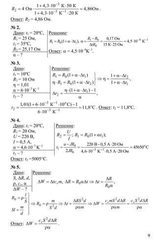 9
3
2 3
1 4 3 10 50
4 4 86
1 4 3 10 20
−
− −
+ ⋅ ⋅
= ⋅ = Ο
+ ⋅ ⋅1
К К
Ом м
К К
,
,
,
R .
Ответ: R2 = 4,86 Ом.
№ 2.
Дано: t1 = 20ºC,
R1 = 25 Ом,
t2 = 35ºC,
R2 = 25,17 Ом
α – ?
Решение:
41 0
1 0 1
0
0 17
1 4 5 10
15
− −−
= +α⋅∆ α = = = ⋅
∆ ⋅
1Ом
К
К 25 Ом
,
( ), ,
R R
R R t
tR
Ответ: α = 4,5·10–4
K–1
.
№ 3.
Дано:
t1 = 10ºC
R1 = 10 Ом
η = 1,01
α = 6·10–3
K–1
t2 – ?
Решение:
1 0 1 2
1 0 2 1
1 1
1 1
= + α⋅∆ ⎫ + α⋅∆
⇒ η =⎬
η⋅ = + α⋅∆ + α⋅∆⎭
( )
,
( )
R R t t
R R t t
1
2
1 1η⋅ + α⋅∆ −
∆ =
α
( )
,
t
t
3
2 3 1
1 01 1 6 10 10 1
11 8
6 10
− −
− −
+ ⋅ ⋅ −
= = °
⋅
o1
К C
C
К
, ( )
,t . Ответ: t2 = 11,8ºC.
№ 4.
Дано: t1 = 20ºC,
R1 = 20 Ом,
U = 220 В,
I = 0,5 A,
α = 4,6·10–3
K–1
t1 – ?
Решение:
2 1 0 11= = + α; ( );
U
R R R t
I
0
1 3
0
220 0 5
45650
2 4 6 10 0 5− −
− − ⋅
= = =
⋅ ⋅ ⋅
o
1
B A 20 Ом
C
K A 20 Ом
,
, ,
u JR
t
JR
Ответ: t2 =5005°C.
№ 5.
Дано:
S, ∆R, d,
ρ, сv, α
∆W – ?
Решение:
0
0
∆
∆ = ∆ ∆ = α∆ ⇒ ∆ =
α
, ,v
R
W tc m R R t t
R
2 220
0 2
v v
l
R
c mS d R c S d Rm RS dS
R t W
m m mS dSl
d
⎫
= ρ ⎪ ∆ ∆∆⎪
⇒ = ρ ⇒ ∆ = ⇒ ∆ = =⎬
ρα ρα ρα⎪=
⎪⎭
Ответ:
2
∆
∆ =
ρα
vc S d R
W .
 
