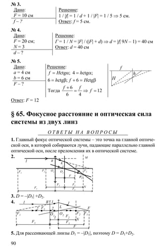 90
№ 3.
Дано:
F = 10 см
f – ?
Решение:
1 / |f| = 1 / d + 1 / |F| = 1 / 5 ⇒ 5 см.
Ответ: f = 5 см.
№ 4.
Дано:
F = 20 см;
N = 3
d – ?
Решение:
Г = 1 / N = |F| / (|F| + d) ⇒ d = |f| 9N – 1) = 40 см
Ответ: d = 40 см
№ 5.
Дано:
a = 4 cм
b = 6 см
F – ?
Решение:
4
6 6
6
12
6 4
= α = α
= β + = β
+
= ⇒ =
ctg ctg
ctg ctg
Тогда
; ;
;
f H h
h f H
f f
f
H
f
h
Ответ: F = 12
§ 65. Фокусное расстояние и оптическая сила
системы из двух линз
О Т В Е Т Ы Н А В О П Р О С Ы
1. Главный фокус оптической системы – это точка на главной оптиче-
ской оси, в которой собираются лучи, падающие параллельно главной
оптической оси, после преломления их в оптической системе.
2.
1 B
F1
F1 F1
F
F
F2F2
2′F
N
F2
M
K
L
O1 O2
F2
3. D = –|D1| +D2.
4. 1
2 2
1 1
F1
F1 F1
F2
F2
F1
F2 FL
N
F
B
O1
O2
l
5. Для рассеивающей линзы D1 = –|D1|, поэтому D = D1+D2.
 