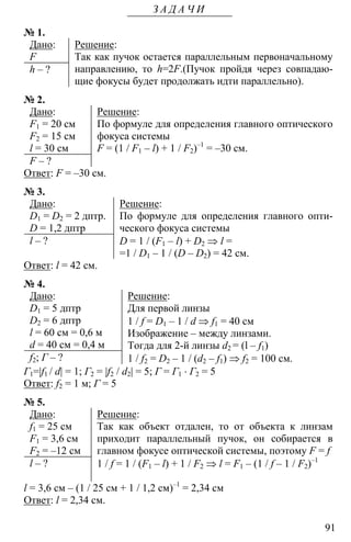 91
З А Д А Ч И
№ 1.
Дано:
F
h – ?
Решение:
Так как пучок остается параллельным первоначальному
направлению, то h=2F.(Пучок пройдя через совпадаю-
щие фокусы будет продолжать идти параллельно).
№ 2.
Дано:
F1 = 20 см
F2 = 15 см
l = 30 см
F – ?
Решение:
По формуле для определения главного оптического
фокуса системы
F = (1 / F1 – l) + 1 / F2)–1
= –30 см.
Ответ: F = –30 см.
№ 3.
Дано:
D1 = D2 = 2 дптр.
D = 1,2 дптр
l – ?
Решение:
По формуле для определения главного опти-
ческого фокуса системы
D = 1 / (F1 – l) + D2 ⇒ l =
=1 / D1 – 1 / (D – D2) = 42 см.
Ответ: l = 42 см.
№ 4.
Дано:
D1 = 5 дптр
D2 = 6 дптр
l = 60 см = 0,6 м
d = 40 см = 0,4 м
f2; Г – ?
Решение:
Для первой линзы
1 / f = D1 – 1 / d ⇒ f1 = 40 см
Изображение – между линзами.
Тогда для 2-й линзы d2 = (l – f1)
1 / f2 = D2 – 1 / (d2 – f1) ⇒ f2 = 100 см.
Г1=|f1 / d| = 1; Г2 = |f2 / d2| = 5; Г = Г1 ⋅ Г2 = 5
Ответ: f2 = 1 м; Г = 5
№ 5.
Дано:
f1 = 25 см
F1 = 3,6 см
F2 = –12 см
l – ?
Решение:
Так как объект отдален, то от объекта к линзам
приходит параллельный пучок, он собирается в
главном фокусе оптической системы, поэтому F = f
1 / f = 1 / (F1 – l) + 1 / F2 ⇒ l = F1 – (1 / f – 1 / F2)–1
l = 3,6 см – (1 / 25 см + 1 / 1,2 см)–1
= 2,34 см
Ответ: l = 2,34 см.
 