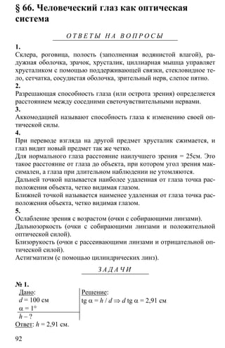 92
§ 66. Человеческий глаз как оптическая
система
О Т В Е Т Ы Н А В О П Р О С Ы
1.
Склера, роговица, полость (заполненная водянистой влагой), ра-
дужная оболочка, зрачок, хрусталик, циллиарная мышца управляет
хрусталиком с помощью поддерживающей связки, стекловидное те-
ло, сетчатка, сосудистая оболочка, зрительный нерв, слепое пятно.
2.
Разрешающая способность глаза (или острота зрения) определяется
расстоянием между соседними светочувствительными нервами.
3.
Аккомодацией называют способность глаза к изменению своей оп-
тической силы.
4.
При переводе взгляда на другой предмет хрусталик сжимается, и
глаз видит новый предмет так же четко.
Для нормального глаза расстояние наилучшего зрения = 25см. Это
такое расстояние от глаза до объекта, при котором угол зрения мак-
симален, а глаза при длительном наблюдении не утомляются.
Дальней точкой называется наиболее удаленная от глаза точка рас-
положения объекта, четко видимая глазом.
Ближней точкой называется наименее удаленная от глаза точка рас-
положения объекта, четко видимая глазом.
5.
Ослабление зрения с возрастом (очки с собирающими линзами).
Дальнозоркость (очки с собирающими линзами и положительной
оптической силой).
Близорукость (очки с рассеивающими линзами и отрицательной оп-
тической силой).
Астигматизм (с помощью цилиндрических линз).
З А Д А Ч И
№ 1.
Дано:
d = 100 см
α = 1°
h – ?
Решение:
tg α = h / d ⇒ d tg α = 2,91 см
Ответ: h = 2,91 см.
 
