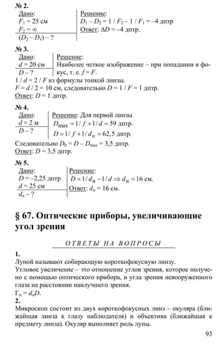 93
№ 2.
Дано:
F1 = 25 см
F2 = ∞
(D2 – D1) – ?
Решение:
D1 – D2 = 1 / F2 – 1 / F1 = –4 дптр
Ответ: ∆D = –4 дптр.
№ 3.
Дано:
d = 20 см
D – ?
Решение:
Наиболее четкое изображение – при попадании в фо-
кус, т. е. f = F.
1 / d = 2 / F из формулы тонкой линзы.
F = d / 2 = 10 см, следовательно D = 1 / F = 1 дптр.
Ответ: D = 1 дптр.
№ 4.
Дано:
d = 2 м
D – ?
Решение: Для первой линзы
1 1 59
1 1 62 5
= + =
= + =
дптр
дптр
max / / .
/ / , .n
D f d
D f d
Следовательно D0 = D – Dmax = 3,5 дптр.
Ответ: D = 3,5 дптр.
№ 5.
Дано:
D = –2,25 дптр
d = 25 см
dн – ?
Решение:
1 1 16= − ⇒ =н н см/ / .D d d d
Ответ: dн = 16 см.
§ 67. Оптические приборы, увеличивающие
угол зрения
О Т В Е Т Ы Н А В О П Р О С Ы
1.
Лупой называют собирающую короткофокусную линзу.
Угловое увеличение – это отношение углов зрения, которое получе-
но с помощью оптического прибора, и угла зрения невооруженного
глаза на расстоянии наилучшего зрения.
Гα = dнD.
2.
Микроскоп состоит из двух короткофокусных линз – окуляра (бли-
жайшая линза к глазу наблюдателя) и объектива (ближайшая к
предмету линза). Окуляр выполняет роль лупы.
 