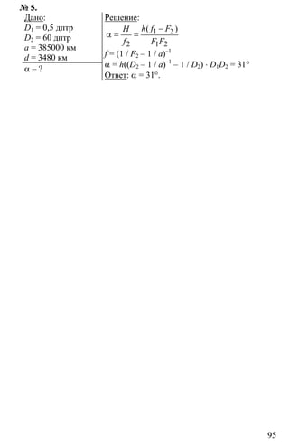 95
№ 5.
Дано:
D1 = 0,5 дптр
D2 = 60 дптр
a = 385000 км
d = 3480 км
α – ?
Решение:
1 2
2 1 2
−
α = =
( )h f FH
f F F
f = (1 / F2 – 1 / a)–1
α = h((D2 – 1 / a)–1
– 1 / D2) ⋅ D1D2 = 31°
Ответ: α = 31°.
 