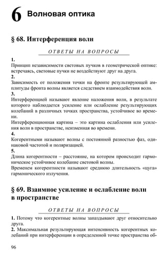 96
6 Волновая оптика
§ 68. Интерференция волн
О Т В Е Т Ы Н А В О П Р О С Ы
1.
Принцип независимости световых пучков в геометрической оптике:
встречаясь, световые пучки не воздействуют друг на друга.
2.
Зависимость от положения точки на фронте результирующей ам-
плитуды фронта волны является следствием взаимодействия волн.
3.
Интерференцией называют явление наложения волн, в результате
которого наблюдается усиление или ослабление результирующих
колебаний в различных точках пространства, устойчивое во време-
ни.
Интерференционная картина – это картина ослабления или усиле-
ния волн в пространстве, неизменная во времени.
4.
Когерентными называют волны с постоянной разностью фаз, оди-
наковой частотой и поляризацией.
5.
Длина когерентности – расстояние, на котором происходит гармо-
ническое устойчивое колебание световой волны.
Временем когерентности называют среднюю длительность «цуга»
гармонического излучения.
§ 69. Взаимное усиление и ослабление волн
в пространстве
О Т В Е Т Ы Н А В О П Р О С Ы
1. Потому что когерентные волны запаздывают друг относительно
друга.
2. Максимальная результирующая интенсивность когерентных ко-
лебаний при интерференции в определенной точке пространства об-
 