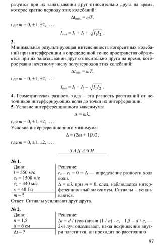 97
разуется при их запаздывании друг относительно друга на время,
которое кратно периоду этих колебаний:
∆tmax = mT,
где m = 0, ±1, ±2, … .
Imax = I1 + I2 + 1 2I I .
3.
Минимальная результирующая интенсивность когерентных колеба-
ний при интерференции в определенной точке пространства образу-
ется при их запаздывании друг относительно друга на время, кото-
рое равно нечетному числу полупериодов этих колебаний:
∆tmin = mT,
где m = 0, ±1, ±2, … .
Imin = I1 + I2 – 1 2I I .
4. Геометрическая разность хода – это разность расстояний от ис-
точников интерферирующих волн до точки их интерференции.
5. Условие интерференционного максимума:
∆ = mλ,
где m = 0, ±1, ±2, … .
Условие интерференционного минимума:
∆ = (2m + 1)λ/2,
где m = 0, ±1, ±2, … .
З А Д А Ч И
№ 1.
Дано:
l = 550 м/с
с1 = 1500 м/с
с2 = 340 м/с
ν = 40 Гц
m – ?
Решение:
r2 – r1 = 0 = ∆ — определение разности хода
волн.
∆ = mλ при m = 0, след, наблюдается интер-
ференционный максимум. Сигналы – усили-
ваются.
Ответ: Сигналы усиливают друг друга.
№ 2.
Дано:
n = 1,5
d = 6 см
∆t – ?
Решение:
∆t = d / (cos (arcsin (1 / n) ⋅ cв ⋅ 1,5 – d / cв —
2-й луч опаздывает, из-за искривления внут-
ри пластинки, он проходит по расстоянию
 