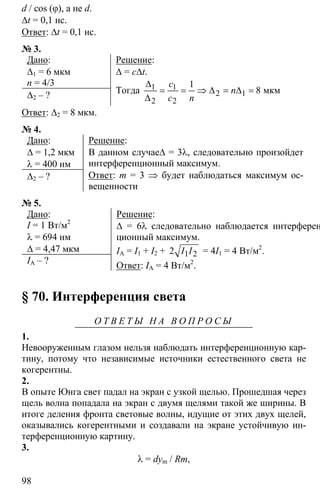 98
d / cos (φ), а не d.
∆t = 0,1 нс.
Ответ: ∆t = 0,1 нс.
№ 3.
Дано:
∆1 = 6 мкм
n = 4/3
∆2 – ?
Решение:
∆ = с∆t.
Тогда 1 1
2 1
2 2
1
8
∆
= = ⇒ ∆ = ∆ =
∆
мкм
c
n
c n
Ответ: ∆2 = 8 мкм.
№ 4.
Дано:
∆ = 1,2 мкм
λ = 400 нм
∆2 – ?
Решение:
В данном случае∆ = 3λ, следовательно произойдет
интерференционный максимум.
Ответ: m = 3 ⇒ будет наблюдаться максимум ос-
вещенности
№ 5.
Дано:
I = 1 Вт/м2
λ = 694 нм
∆ = 4,47 мкм
IА – ?
Решение:
∆ = 6λ следовательно наблюдается интерферен-
ционный максимум.
IA = I1 + I2 + 1 22 I I = 4I1 = 4 Вт/м2
.
Ответ: IA = 4 Вт/м2
.
§ 70. Интерференция света
О Т В Е Т Ы Н А В О П Р О С Ы
1.
Невооруженным глазом нельзя наблюдать интерференционную кар-
тину, потому что независимые источники естественного света не
когерентны.
2.
В опыте Юнга свет падал на экран с узкой щелью. Прошедшая через
щель волна попадала на экран с двумя щелями такой же ширины. В
итоге деления фронта световые волны, идущие от этих двух щелей,
оказывались когерентными и создавали на экране устойчивую ин-
терференционную картину.
3.
λ = dym / Rm,
 