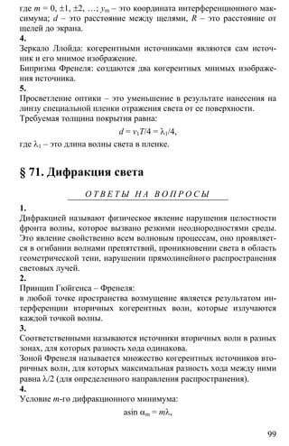 99
где m = 0, ±1, ±2, …; ym – это координата интерференционного мак-
симума; d – это расстояние между щелями, R – это расстояние от
щелей до экрана.
4.
Зеркало Ллойда: когерентными источниками являются сам источ-
ник и его мнимое изображение.
Бипризма Френеля: создаются два когерентных мнимых изображе-
ния источника.
5.
Просветление оптики – это уменьшение в результате нанесения на
линзу специальной пленки отражения света от ее поверхности.
Требуемая толщина покрытия равна:
d = v1T/4 = λ1/4,
где λ1 – это длина волны света в пленке.
§ 71. Дифракция света
О Т В Е Т Ы Н А В О П Р О С Ы
1.
Дифракцией называют физическое явление нарушения целостности
фронта волны, которое вызвано резкими неоднородностями среды.
Это явление свойственно всем волновым процессам, оно проявляет-
ся в огибании волнами препятствий, проникновении света в область
геометрической тени, нарушении прямолинейного распространения
световых лучей.
2.
Принцип Гюйгенса – Френеля:
в любой точке пространства возмущение является результатом ин-
терференции вторичных когерентных волн, которые излучаются
каждой точкой волны.
3.
Соответственными называются источники вторичных волн в разных
зонах, для которых разность хода одинакова.
Зоной Френеля называется множество когерентных источников вто-
ричных волн, для которых максимальная разность хода между ними
равна λ/2 (для определенного направления распространения).
4.
Условие m-го дифракционного минимума:
asin αm = mλ,
 