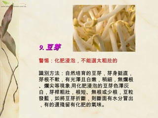 9.9. 豆芽豆芽
　　
警惕：化肥浸泡，不能選太粗壯的
　　
識別方法：自然培育的豆芽，芽身挺直，
芽根不軟，有光澤且白嫩，稍細，無爛根
、爛尖等現象﹔用化肥浸泡的豆芽色澤灰
白，芽桿粗壯，根短、無根或少根，豆粒
發藍，如將豆芽折斷，則斷面有水分冒出
，有的還殘留有化肥的氣味。
 