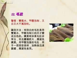 12.12. 毛肚毛肚
　　
警惕：雙氧水、甲醛泡制，又
白又大千萬別吃。
　　
識別方法：特別白的毛肚是用
雙氧水、甲醛泡制三四天才變
成白色的。購買時如果毛肚非
常白，而且體積肥大，應避免
購買。用甲醛泡發的毛肚，用
手一捏很容易碎，加熱後迅速
萎縮，應避免食用。
 