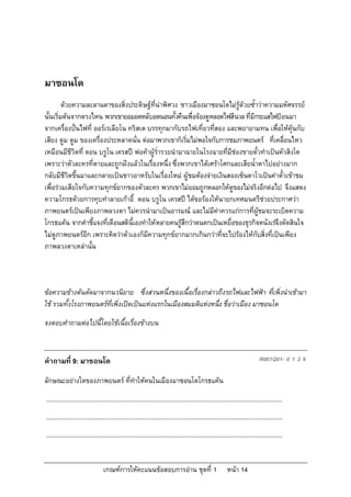 เกณฑการใหคะแนนขอสอบการอาน ชุดที่ 1 หนา 14
มาซอนโด
ดวยความละลานตาของสิ่งประดิษฐที่นาพิศวง ชาวเมืองมาซอนโดไมรูดวยซ้ําวาความมหัศจรรย
นั้นเริ่มตนจากตรงไหน พวกเขายอมอดหลับอดนอนทั้งคืนเพื่อจองดูหลอดไฟสีนวลที่มีกระแสไฟปอนมา
จากเครื่องปนไฟที่ ออรเรเลียโน ทริสเต บรรทุกมากับรถไฟเที่ยวที่สอง และพยายามทน เพื่อใหคุนกับ
เสียง ตูม ตูม ของเครื่องประหลาดนั่น ตอมาพวกเขาก็เริ่มไมพอใจกับการชมภาพยนตร ที่เคลื่อนไหว
เหมือนมีชีวิตที่ ดอน บรูโน เครสป พอคาผูร่ํารวยนํามาฉายในโรงฉายที่มีชองขายตั๋วทําเปนหัวสิงโต
เพราะวาตัวละครที่ตายและถูกฝงแลวในเรื่องหนึ่ง ซึ่งพวกเขาไดเศราโศกและเสียน้ําตาไปอยางมาก
กลับมีชีวิตขึ้นมาและกลายเปนชาวอาหรับในเรื่องใหม ผูชมตองจายเงินสองเซ็นตาโวเปนคาตั๋วเขาชม
เพื่อรวมเสียใจกับความทุกขยากของตัวละคร พวกเขาไมยอมถูกหลอกใหดูของไมจริงอีกตอไป จึงแสดง
ความโกรธดวยการทุบทําลายเกาอี้ ดอน บรูโน เครสป ไดขอรองใหนายกเทศมนตรีชวยประกาศวา
ภาพยนตรเปนเพียงภาพลวงตา ไมควรนํามาเปนอารมณ และไมมีคาควรแกการที่ผูชมจะระเบิดความ
โกรธแคน จากคําชี้แจงที่เตือนสตินี้เองทําใหหลายคนรูสึกวาตนตกเปนเหยื่อของธุรกิจหนังเรจึงตัดสินใจ
ไมดูภาพยนตรอีก เพราะคิดวาตัวเองก็มีความทุกขยากมากเกินกวาที่จะไปรองไหกับสิ่งที่เปนเพียง
ภาพลวงตาเหลานั้น
ขอความขางตนตัดมาจากนวนิยาย ซึ่งสวนหนึ่งของเนื้อเรื่องกลาวถึงรถไฟและไฟฟา ที่เพิ่งนําเขามา
ใช รวมทั้งโรงภาพยนตรที่เพิ่งเปดเปนแหงแรกในเมืองสมมติแหงหนึ่ง ชื่อวาเมือง มาซอนโด
จงตอบคําถามตอไปนี้โดยใชเนื้อเรื่องขางบน
คําถามที่ 9: มาซอนโด R061Q01- 0 1 2 9
ลักษณะอยางใดของภาพยนตร ที่ทําใหคนในเมืองมาซอนโดโกรธแคน
...........................................................................................................................................
...........................................................................................................................................
...........................................................................................................................................
 