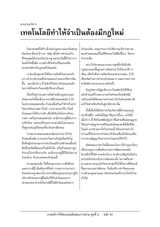เกณฑการใหคะแนนขอสอบการอาน ชุดที่ 2 หนา 31
บทบรรณาธิการ
เทคโนโลยีทําใหจําเปนตองมีกฎใหม
วิทยาศาสตรไดกาวล้ําหนากฎหมายและจริยธรรม
มันเกิดมาตั้งแต ป ค.ศ. 1945 เมื่อมีการทําลายลาง
ชีวิตมนุษยดวยระเบิดปรมาณู และทุกวันนี้มีวิทยาการ
ใหมที่เกิดขึ้นคือ การสรางชีวิตดวยวิธีนอกเหนือ
ธรรมชาติสําหรับบุคคลที่เปนหมัน
เราสวนใหญคงจําไดถึงความยินดีกับครอบครัว
บราวน ชาวอังกฤษที่เด็กหลอดแกวคนแรกถือกําเนิด
ขึ้น และเมื่อเร็วๆ นี้ มีเด็กที่เกิดจากตัวออนแชแข็ง
รอการฝงในครรภของหญิงที่จะมาเปนแม
เรื่องที่ปลุกกระแสการคัดคานเชิงกฎหมายและ
จริยธรรมเกิดขึ้นเนื่องจากกรณีตัวออนแชแข็ง 2 ตัว
ในประเทศออสเตรเลีย ตัวออนนี้เตรียมไวสําหรับฝาก
ในครรภของเวลซา ริโอส ภรรยาของมาริโอ ริโอส
ตัวออนแรกไดรับการฝง เพื่อใหเติบโตในครรภของ
เวลซา แตไมประสบผลสําเร็จ สามีภรรยาคูนี้ตองการ
แกตัวใหม แตกอนที่ทุกอยางจะดําเนินไปตามแผน
ทั้งคูประสบอุบัติเหตุเครื่องบินตกเสียกอน
โรงพยาบาลของออสเตรเลียจะทําอยางไรกับ
ตัวออนที่เหลือ ควรจะฝากในครรภหญิงอื่นหรือไม
ซึ่งมีหญิงจํานวนมากอาสาเปนแมให แตตัวออนนี้จะมี
สิทธิในทรัพยสินของริโอสหรือไม หรือตัวออนควรถูก
ทําลายไปเทาที่ทราบกัน สามีภรรยาคูนี้มิไดแจงความ
จํานงใดๆ ถึงอนาคตของตัวออนนี้
ชาวออสเตรเลีย ไดตั้งคณะกรรมการเพื่อศึกษา
เฉพาะกรณีนี้ เมื่อสัปดาหที่แลว กรรมการรายงานวา
ตัวออนควรถูกสลายไป เพราะมีขอกฎหมายระบุวาผูรับ
บริจาคตัวออนจากผูอื่นตองไดรับคํายินยอมจาก
เจาของกอน สําหรับในกรณีนี้ไมมีคํายินยอมใดจาก
เจาของเดิม คณะกรรมการยังพิจารณาอีกวาสภาพ
ของตัวออนขณะนี้ไมมีชีวิตและไมมีสิทธิ์ใดๆ จึงควร
ทําลายเสีย
อยางไรก็ตามคณะกรรมการชุดนี้คํานึงถึงขอ
กฎหมายและพื้นฐานทางจริยธรรม จึงใหเวลาอีก 3
เดือน เพื่อรับฟงความคิดเห็นของสาธารณชน ถามี
เสียงคัดคานการทําลายตัวออนมาก คณะกรรมการจะ
นําขอพิจารณามาทบทวนอีกครั้ง
ปจจุบันหากมีคูสามีภรรยาใดสมัครใจใชวิธีแช
แข็งตัวออนที่โรงพยาบาลควีนวิคตอเรียในซิดนีย
จะตองแจงใหชัดเจนวาจะทําอยางไรกับตัวออนหากมี
อะไรไมคาดคิดเกิดกับคูสามีภรรยานั้น
ทั้งนี้เพื่อใหมั่นใจวาจะไมเกิดกรณีซ้ํารอยแบบคู
ของริโอสอีก แตยังมีปญหาที่ยุงยากอื่นๆ อะไรอีก
เมื่อเร็วๆ นี้ ที่ฝรั่งเศสมีหญิงสาวขึ้นศาลเพื่อขออนุญาต
ใหเธอกําเนิดลูกจากเสปรมแชแข็งของสามีที่เสียชีวิต
ไปแลว ควรทําอยางไรกับคําขอนี้ หรือจะทําอยางไร
หากแมที่รับฝากทารกในครรภเกิดเปลี่ยนใจไมยอมคืน
ทารกตามสัญญารับฝากทารกในครรภที่ทําไว
สังคมของเราทุกวันนี้ลมเหลวในการใช กฎระเบียบ
เพื่อควบคุมการเพิ่มศักยภาพการพัฒนาของพลัง
นิวเคลียรที่ใชทําลายลางกัน เราจะตองเผชิญกับฝนราย
อยางหนักหนวงกับความลมเหลวนั้น โอกาสที่จะนํา
ความสามารถของนักวิทยาศาสตรไปใชในทางที่ผิดจะมี
ขึ้นมากมายอยางชัดเจน จึงตองมีการจํากัดขอบเขต
ทางดานกฎหมายและ จริยธรรมกอนที่เราจะไปกันไกล
เกินไป
 