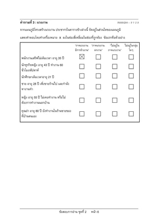 ขอสอบการอาน ชุดที่ 2 หนา 6
คําถามที่ 3 : แรงงาน R088Q04 – 0 1 2 9
จากแผนภูมิโครงสรางแรงงาน ประชากรในตารางขางลางนี้ จัดอยูในสวนใดของแผนภูมิ
แสดงคําตอบโดยทําเครื่องหมาย x ลงในชองสี่เหลี่ยมในชองที่ถูกตอง ขอแรกคือตัวอยาง
“ภาคแรงงาน:
มีการจางงาน”
“ภาคแรงงาน:
ตกงาน”
“ไมอยูใน
ภาคแรงงาน”
ไมอยูในกลุม
ใดๆ
พนักงานเสริฟไมเต็มเวลา อายุ 35 ป
นักธุรกิจหญิง อายุ 43 ป ทํางาน 60
ชั่วโมง/สัปดาห
นักศึกษาเต็มเวลาอายุ 21 ป
ชาย อายุ 28 ป เพิ่งขายรานไป และกําลัง
หางานทํา
หญิง อายุ 55 ป ไมเคยทํางาน หรือไม
ตองการทํางานนอกบาน
คุณยา อายุ 80 ป ยังทํางานในรานขายของ
ที่บานตนเอง
 