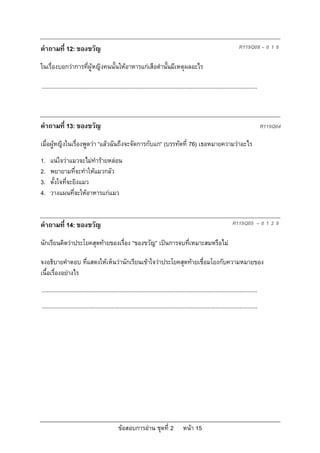 ขอสอบการอาน ชุดที่ 2 หนา 15
คําถามที่ 12: ของขวัญ R119Q08 – 0 1 9
ในเรื่องบอกวาการที่ผูหญิงคนนั้นใหอาหารแกเสือดํานั้นมีเหตุผลอะไร
...........................................................................................................................................
คําถามที่ 13: ของขวัญ R119Q04
เมื่อผูหญิงในเรื่องพูดวา “แลวฉันถึงจะจัดการกับแก” (บรรทัดที่ 76) เธอหมายความวาอะไร
1. แนใจวาแมวจะไมทํารายหลอน
2. พยายามที่จะทําใหแมวกลัว
3. ตั้งใจที่จะยิงแมว
4. วางแผนที่จะใหอาหารแกแมว
คําถามที่ 14: ของขวัญ R119Q05 – 0 1 2 9
นักเรียนคิดวาประโยคสุดทายของเรื่อง “ของขวัญ” เปนการจบที่เหมาะสมหรือไม
จงอธิบายคําตอบ ที่แสดงใหเห็นวานักเรียนเขาใจวาประโยคสุดทายเชื่อมโยงกับความหมายของ
เนื้อเรื่องอยางไร
...........................................................................................................................................
...........................................................................................................................................
 
