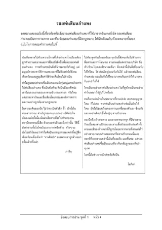 ขอสอบการอาน ชุดที่ 1 หนา 4
รอยพนสีบนกําแพง
จดหมายสองฉบับนี้เกี่ยวของกับเรื่องรอยพนสีบนกําแพง ที่ไดมาจากอินเทอรเน็ต รอยพนสีบน
กําแพงเปนการวาดภาพ และขีดเขียนบนกําแพงที่ผิดกฎหมาย ใหนักเรียนอางถึงจดหมายทั้งสอง
ฉบับในการตอบคําถามตอไปนี้
ฉันเดือดดาลไปดวยความโกรธที่เห็นกําแพงโรงเรียนตอง
ถูกทําความสะอาดและทาสีใหมถึงสี่ครั้งเพื่อลบรอยพนสี
บนกําแพง การสรางสรรเปนสิ่งที่นาชมเชยก็จริงอยู แต
มนุษยควรจะหาวิธีการแสดงออกที่ไมตองทําใหสังคม
เดือดรอนและสูญเสียคาใชจายเพิ่มโดยไมจําเปน
ทําไมคุณชอบทําลายชื่อเสียงของคนวัยรุนหนุมสาวดวยการ
ไปพนสีบนกําแพง ซึ่งเปนขอหาม ศิลปนมืออาชีพนะ
เขาไมแขวนงานของเขาตามขางถนนหรอก จริงไหม
แตเขาจะหาเงินและชื่อเสียงโดยการแสดงนิทรรศการ
ผลงานอยางถูกตองตามกฎหมาย
ในความเห็นของฉัน ไมวาจะเปนตัวตึก รั้ว มานั่งใน
สวนสาธารณะ ตางก็ถูกออกแบบมาอยางมีศิลปะใน
ตัวเองแลวทั้งนั้น มันนาเสียดายที่จะไปทําลายงาน
สถาปตยกรรมนี้เสีย ดวยรอยพนสี และยิ่งกวานั้น วิธีนี้
ยังทําลายชั้นโอโซนในบรรยากาศอีกดวย จริงๆ นะ
ฉันไมเขาใจเลยวาทําไมศิลปนอาชญากรรมเหลานี้จะรูสึก
เดือดรอนเมื่อเห็นวา “งานศิลปะ" ของพวกเขาถูกลางออก
ครั้งแลวครั้งเลา
เกวลิน
ไมตองพูดกันเรื่องรสนิยม ทุกวันนี้สังคมเต็มไปดวยการ
สื่อสารและการโฆษณา ตามถนนมีแตตราของบริษัท ชื่อ
หางราน โปสเตอรขนาดมหึมา สิ่งเหลานี้เปนสิ่งที่ยอมรับ
ไดใชไหม ใช สวนใหญยอมรับกันได แลวรอยพนสีบน
กําแพงละ ยอมรับกันไดไหม บางคนก็บอกวาได บางคน
ก็บอกวาไมได
ใครเปนคนจายคาพนสีบนกําแพง ในที่สุดใครเปนคนจาย
คาโฆษณา ใชผูบริโภคไงละ
คนที่เอาแผนปายโฆษณามาเที่ยวแปะละ เคยขออนุญาต
ไหม ก็ไมเคย พวกพนสีบนกําแพงทําเชนนั้นบางได
ไหม มันไมใชแตเรื่องของการบอกชื่อของตัวเอง–ชื่อแกง
และผลงานศิลปะชิ้นใหญๆ ตามขางถนน
ลองนึกถึง ผาลายทาง และลายตาหมากรุก ที่มีขายตาม
รานเมื่อสองสามปกอน และลายเสื้อผาของนักเลนสกี ทั้ง
ลายและสีของผาเหลานี้ก็ถูกขโมยมาจากลายที่ตกแตงไว
อยางสวยงามบนกําแพงคอนกรีตตามขางถนนนั่นเอง
ตลกดีที่ลวดลายเหลานี้เปนที่ยอมรับ และชื่นชม แตรอย
พนสีบนกําแพงซึ่งเปนแบบเดียวกันกลับถูกมองเห็นวา
ทุเรศ
โลกนี้มันชางยากนักสําหรับศิลปน
โสภิตา
 