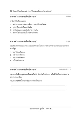 ขอสอบการอาน ชุดที่ 4 หนา 15
ใช “ประชาธิปไตยในเอเธนส” ในหนาที่ผานมาเพื่อตอบคําถามตอไปนี้
คําถามที่ 14: ประชาธิปไตยในเอเธนส R443Q04
ทําไมธูซิดิดิสจึงถูกเนรเทศ
1. เขาไมสามารถควาชัยชนะเพื่อชาวเอเธนสที่แอมฟโพลิส
2. เขาเขายึดกองเรือในแอมฟโพลิส
3. เขาเก็บขอมูลจากสองฝายที่ทําสงครามกัน
4. เขาละทิ้งชาวเอเธนสเพื่อสูกับชาวสปารตา
คําถามที่ 15: ประชาธิปไตยในเอเธนส R443Q01
สมมติวาสุนทรพจนของเพริคลีสเปนเหตุการณครั้งประวัติศาสตร ปที่กลาวสุนทรพจนนาจะเปนปใด
มากที่สุด
1. 404 ปกอนคริสตกาล
2. 430 ปกอนคริสตกาล
3. 500 ปกอนคริสตกาล
4. 5 ปกอนคริสตกาล
คําถามที่ 16: ประชาธิปไตยในเอเธนส R443Q03 – 0 1 2 9
จุดประสงคหนึ่งของสุนทรพจนในตอนที่ 2 คือ เพื่อเปนเกียรติแกทหารที่พลีชีพในปแรกของสงคราม
เพโลพอนเนสเชียน
จุดประสงคอีกหนึ่งประการของสุนทรพจนนี้คืออะไร
...........................................................................................................................................
...........................................................................................................................................
 