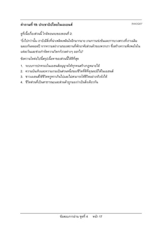 ขอสอบการอาน ชุดที่ 4 หนา 17
คําถามที่ 19: ประชาธิปไตยในเอเธนส R443Q07
ดูที่เนื้อเรื่องสวนนี้ ใกลตอนจบของตอนที่ 2:
“ยิ่งไปกวานั้น เรายังมีสิ่งที่นาเพลิดเพลินใจอีกมากมาย เกมการแขงขันและการบวงสรวงที่เราเฉลิม
ฉลองกันตลอดป จากความสงางามของสถานที่พักอาศัยสวนตัวของพวกเรา ซึ่งสรางความพึงพอใจใน
แตละวันและชวยกําจัดความวิตกกังวลตางๆ ออกไป”
ขอความใดตอไปนี้สรุปเนื้อหาของสวนนี้ไดดีที่สุด
1. ระบบการปกครองในเอเธนสอนุญาตใหทุกคนสรางกฎหมายได
2. ความบันเทิงและความงามเปนสวนหนึ่งของชีวิตที่ดีที่คุณจะมีไดในเอเธนส
3. ชาวเอเธนสใชชีวิตหรูหราเกินไปและไมสามารถใชชีวิตอยางจริงจังได
4. ชีวิตสวนที่เปนสาธารณะและสวนตัวถูกมองวาเปนสิ่งเดียวกัน
 