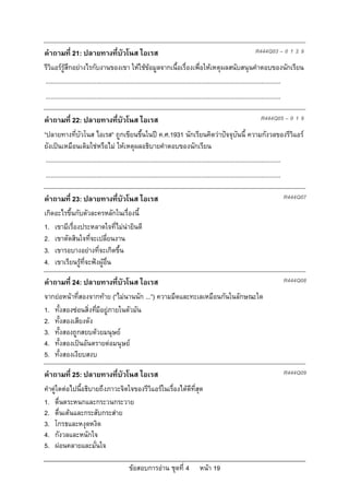 ขอสอบการอาน ชุดที่ 4 หนา 19
คําถามที่ 21: ปลายทางที่บัวโนส ไอเรส R444Q03 – 0 1 2 9
รีวิแอรรูสึกอยางไรกับงานของเขา ใหใชขอมูลจากเนื้อเรื่องเพื่อใหเหตุผลสนับสนุนคําตอบของนักเรียน
...........................................................................................................................................
...........................................................................................................................................
คําถามที่ 22: ปลายทางที่บัวโนส ไอเรส R444Q05 – 0 1 9
“ปลายทางที่บัวโนส ไอเรส” ถูกเขียนขึ้นในป ค.ศ.1931 นักเรียนคิดวาปจจุบันนี้ ความกังวลของรีวิแอร
ยังเปนเหมือนเดิมใชหรือไม ใหเหตุผลอธิบายคําตอบของนักเรียน
...........................................................................................................................................
...........................................................................................................................................
คําถามที่ 23: ปลายทางที่บัวโนส ไอเรส R444Q07
เกิดอะไรขึ้นกับตัวละครหลักในเรื่องนี้
1. เขามีเรื่องประหลาดใจที่ไมนายินดี
2. เขาตัดสินใจที่จะเปลี่ยนงาน
3. เขารอบางอยางที่จะเกิดขึ้น
4. เขาเรียนรูที่จะฟงผูอื่น
คําถามที่ 24: ปลายทางที่บัวโนส ไอเรส R444Q08
จากยอหนาที่สองจากทาย (“ไมนานนัก ...”) ความมืดและทะเลเหมือนกันในลักษณะใด
1. ทั้งสองซอนสิ่งที่มีอยูภายในตัวมัน
2. ทั้งสองเสียงดัง
3. ทั้งสองถูกสยบดวยมนุษย
4. ทั้งสองเปนอันตรายตอมนุษย
5. ทั้งสองเงียบสงบ
คําถามที่ 25: ปลายทางที่บัวโนส ไอเรส R444Q09
คําคูใดตอไปนี้อธิบายถึงภาวะจิตใจของรีวิแอรในเรื่องไดดีที่สุด
1. ตื่นตระหนกและกระวนกระวาย
2. ตื่นเตนและกระสับกระสาย
3. โกรธและหงุดหงิด
4. กังวลและหนักใจ
5. ผอนคลายและมั่นใจ
 