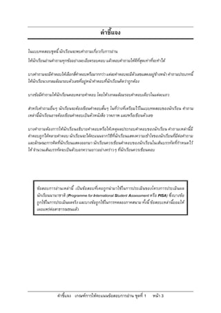 คําชี้แจง เกณฑการใหคะแนนขอสอบการอาน ชุดที่ 1 หนา 3
คําชี้แจง
ในแบบทดสอบชุดนี้ นักเรียนจะพบคําถามเกี่ยวกับการอาน
ใหนักเรียนอานคําถามทุกขออยางละเอียดรอบคอบ แลวตอบคําถามใหดีที่สุดเทาที่จะทําได
บางคําถามจะมีคําตอบใหเลือกสี่คําตอบหรือมากกวาแตละคําตอบจะมีตัวเลขแสดงอยูขางหนา คําถามประเภทนี้
ใหนักเรียนวงกลมลอมรอบตัวเลขที่อยูหนาคําตอบที่นักเรียนคิดวาถูกตอง
บางขอมีคําถามใหนักเรียนตอบหลายคําตอบ โดยใหวงกลมลอมรอบคําตอบเดียวในแตละแถว
สําหรับคําถามอื่นๆ นักเรียนจะตองเขียนคําตอบสั้นๆ ในที่วางที่เตรียมไวในแบบทดสอบของนักเรียน คําถาม
เหลานี้นักเรียนอาจตองเขียนคําตอบเปนตัวหนังสือ วาดภาพ และ/หรือเขียนตัวเลข
บางคําถามตองการใหนักเรียนอธิบายคําตอบหรือใหเหตุผลประกอบคําตอบของนักเรียน คําถามเหลานี้มี
คําตอบถูกไดหลายคําตอบ นักเรียนจะไดคะแนนจากวิธีที่นักเรียนแสดงความเขาใจของนักเรียนที่มีตอคําถาม
และลักษณะการคิดที่นักเรียนแสดงออกมา นักเรียนควรเขียนคําตอบของนักเรียนในเสนบรรทัดที่กําหนดไว
ให จํานวนเสนบรรทัดจะเปนตัวบอกความยาวอยางคราวๆ ที่นักเรียนควรเขียนตอบ
ขอสอบการอานเหลานี้ เปนขอสอบที่เคยถูกนํามาใชในการประเมินของโครงการประเมินผล
นักเรียนนานาชาติ (Programme for International Student Assessment หรือ PISA) ซึ่งบางขอ
ถูกใชในการประเมินผลจริง และบางขอถูกใชในการทดลองภาคสนาม ทั้งนี้ ขอสอบเหลานี้ยอมให
เผยแพรตอสาธารณชนแลว
 