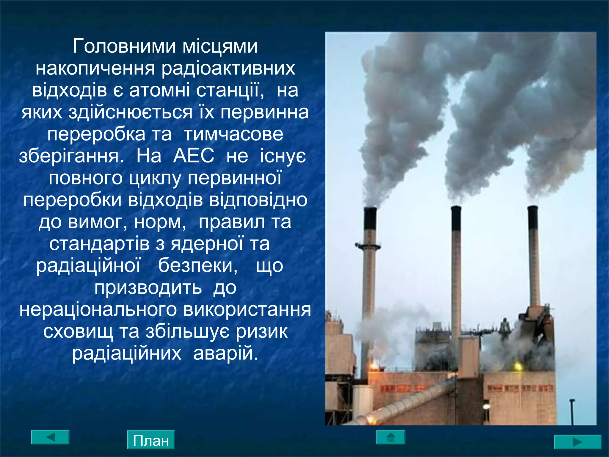Головними місцями
накопичення радіоактивних
відходів є атомні станції, на
яких здійснюється їх первинна
переробка та тимчасове
зберігання. На АЕС не існує
повного циклу первинної
переробки відходів відповідно
до вимог, норм, правил та
стандартів з ядерної та
радіаційної безпеки, що
призводить до
нераціонального використання
сховищ та збільшує ризик
радіаційних аварій.
План
 