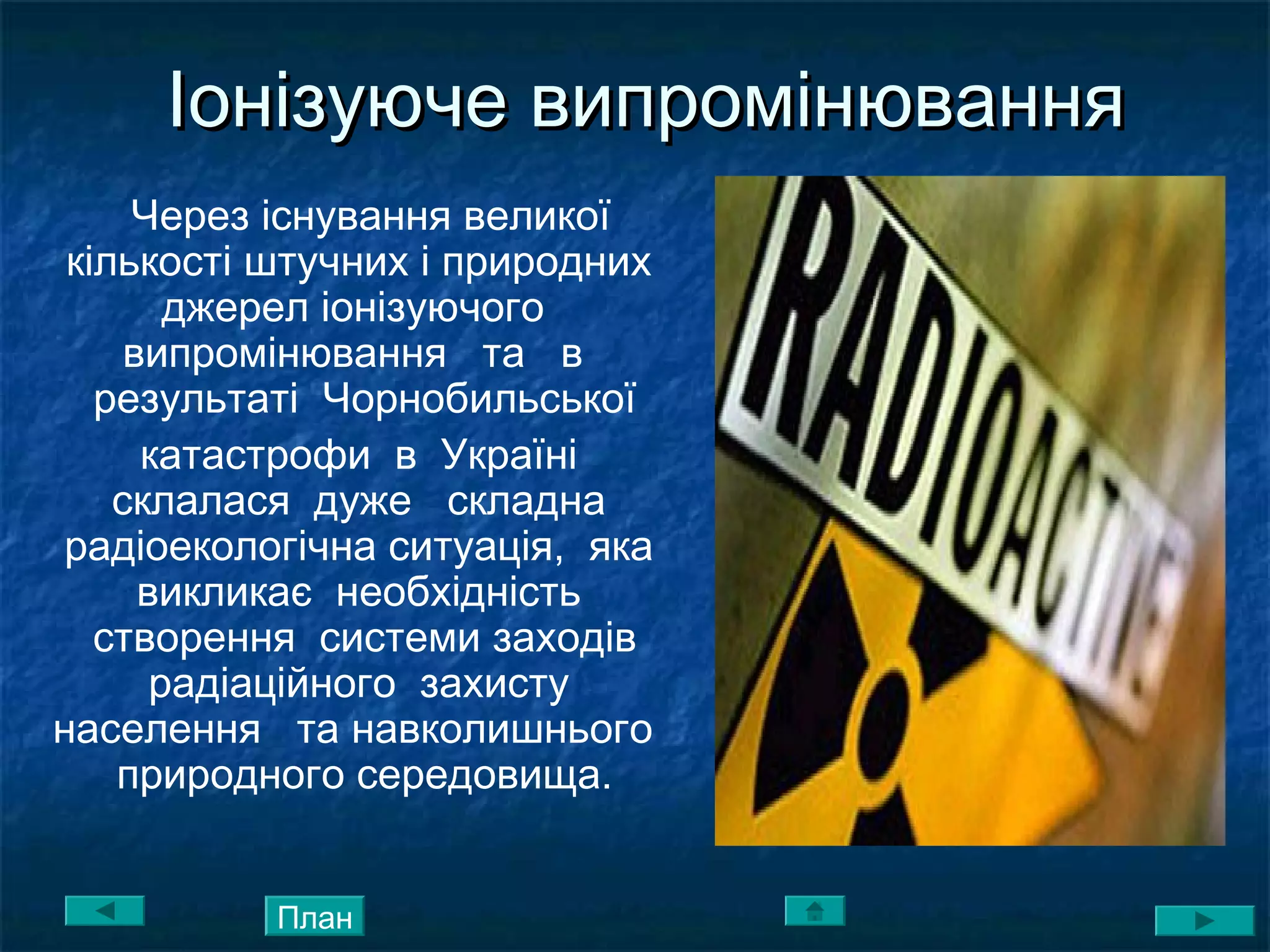 Іонізуюче випромінюванняІонізуюче випромінювання
Через існування великої
кількості штучних і природних
джерел іонізуючого
випромінювання та в
результаті Чорнобильської
катастрофи в Україні
склалася дуже складна
радіоекологічна ситуація, яка
викликає необхідність
створення системи заходів
радіаційного захисту
населення та навколишнього
природного середовища.
План
 