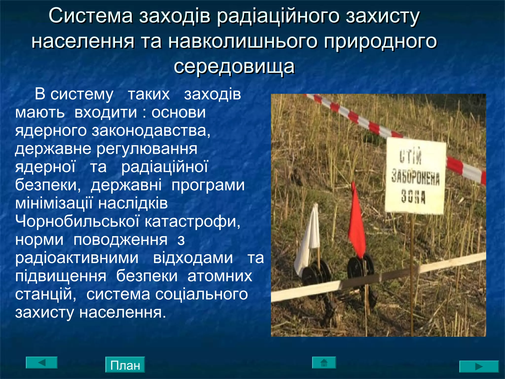 Система заходів радіаційного захистуСистема заходів радіаційного захисту
населення та навколишнього природногонаселення та навколишнього природного
середовищасередовища
В систему таких заходів
мають входити : основи
ядерного законодавства,
державне регулювання
ядерної та радіаційної
безпеки, державні програми
мінімізації наслідків
Чорнобильської катастрофи,
норми поводження з
радіоактивними відходами та
підвищення безпеки атомних
станцій, система соціального
захисту населення.
План
 